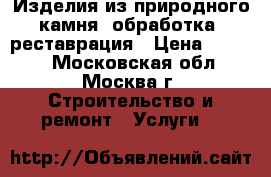 Изделия из природного камня, обработка, реставрация › Цена ­ 1 000 - Московская обл., Москва г. Строительство и ремонт » Услуги   